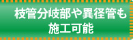 枝管分岐部や異径管も施工可能