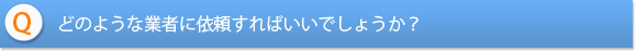 どのような業者に依頼すればいいでしょうか？
